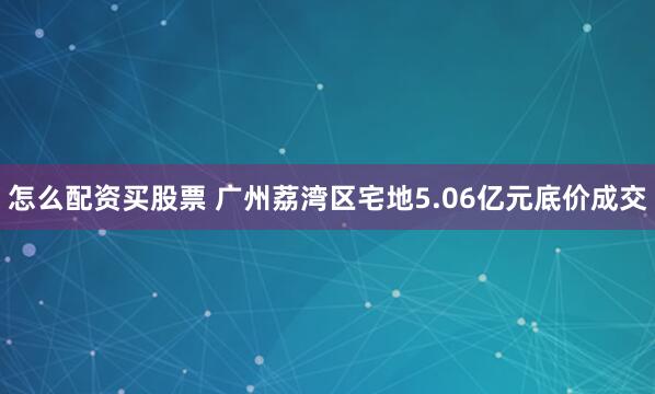 怎么配资买股票 广州荔湾区宅地5.06亿元底价成交