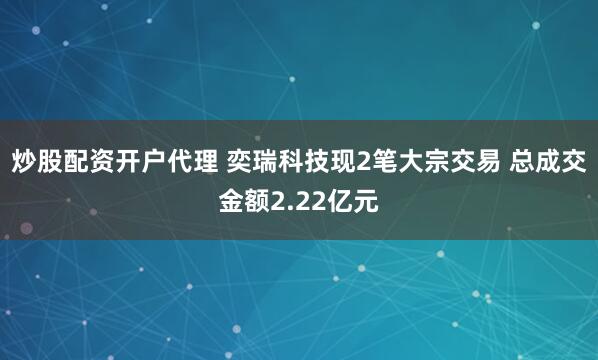 炒股配资开户代理 奕瑞科技现2笔大宗交易 总成交金额2.22亿元