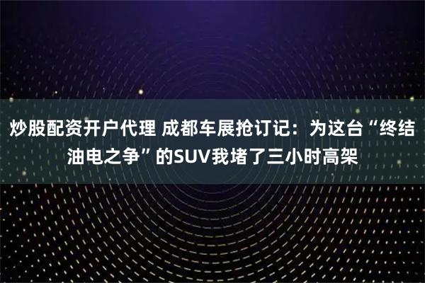 炒股配资开户代理 成都车展抢订记：为这台“终结油电之争”的SUV我堵了三小时高架
