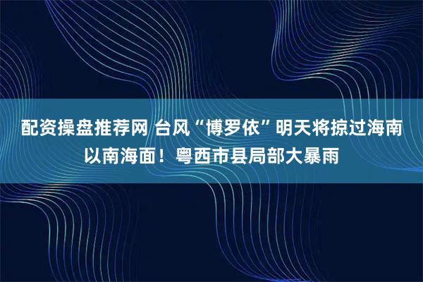 配资操盘推荐网 台风“博罗依”明天将掠过海南以南海面！粤西市县局部大暴雨