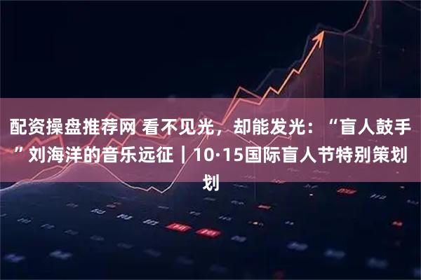 配资操盘推荐网 看不见光，却能发光：“盲人鼓手”刘海洋的音乐远征｜10·15国际盲人节特别策划
