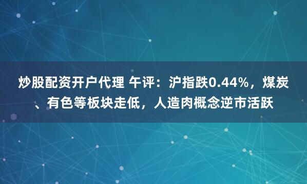 炒股配资开户代理 午评：沪指跌0.44%，煤炭、有色等板块走低，人造肉概念逆市活跃