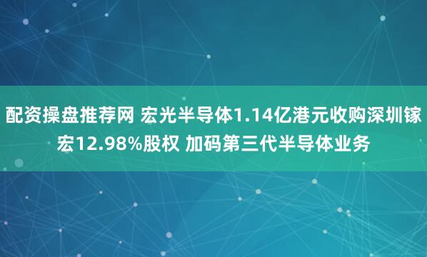 配资操盘推荐网 宏光半导体1.14亿港元收购深圳镓宏12.98%股权 加码第三代半导体业务