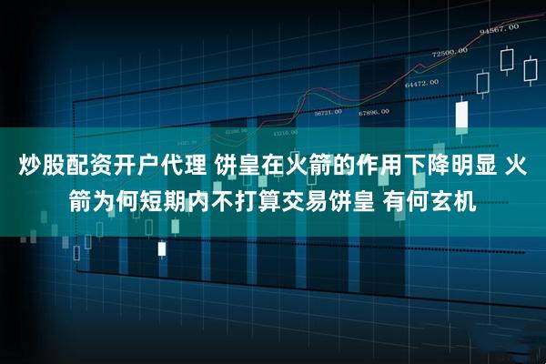 炒股配资开户代理 饼皇在火箭的作用下降明显 火箭为何短期内不打算交易饼皇 有何玄机