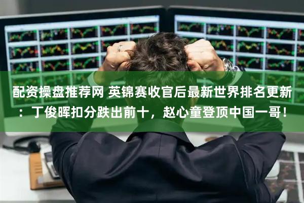 配资操盘推荐网 英锦赛收官后最新世界排名更新：丁俊晖扣分跌出前十，赵心童登顶中国一哥！