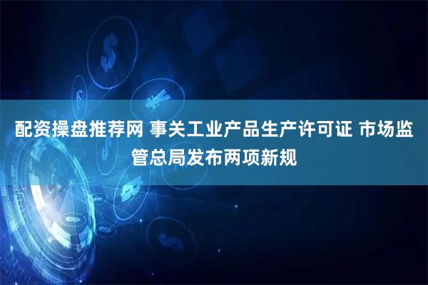配资操盘推荐网 事关工业产品生产许可证 市场监管总局发布两项新规