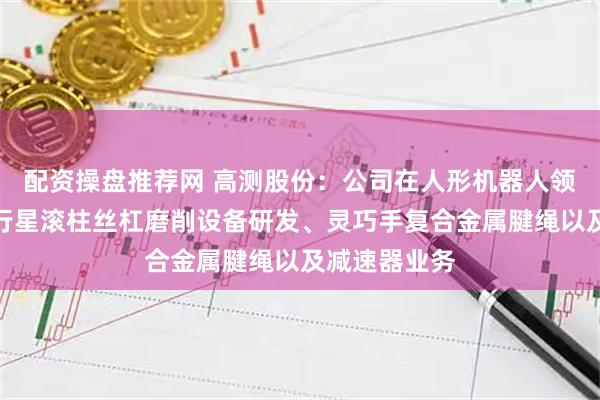 配资操盘推荐网 高测股份：公司在人形机器人领域快速布局行星滚柱丝杠磨削设备研发、灵巧手复合金属腱绳以及减速器业务