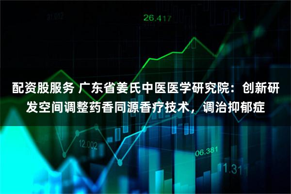配资股服务 广东省姜氏中医医学研究院：创新研发空间调整药香同源香疗技术，调治抑郁症