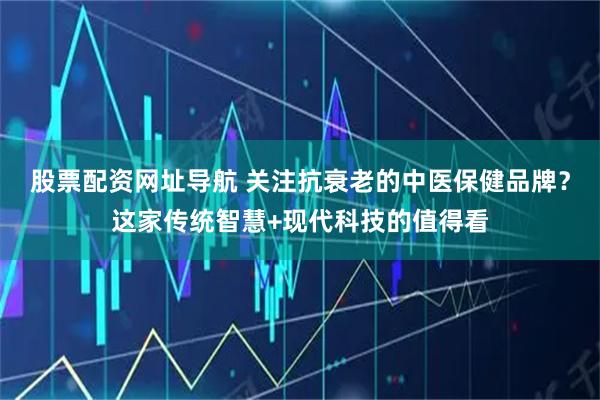 股票配资网址导航 关注抗衰老的中医保健品牌？这家传统智慧+现代科技的值得看
