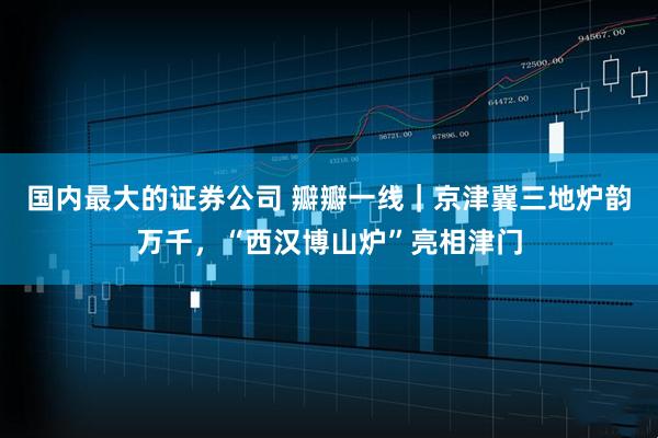 国内最大的证券公司 瓣瓣一线｜京津冀三地炉韵万千，“西汉博山炉”亮相津门