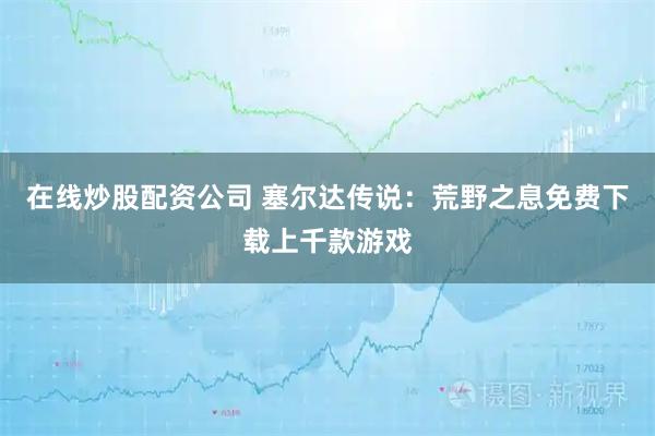 在线炒股配资公司 塞尔达传说：荒野之息免费下载上千款游戏