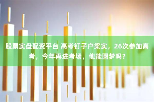股票实盘配资平台 高考钉子户梁实，26次参加高考，今年再进考场，他能圆梦吗？