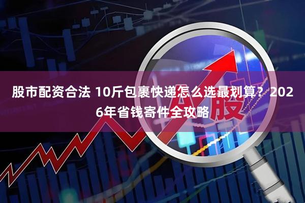 股市配资合法 10斤包裹快递怎么选最划算？2026年省钱寄件全攻略