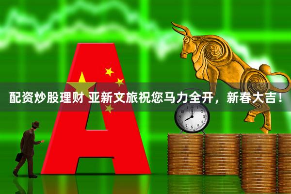 配资炒股理财 亚新文旅祝您马力全开，新春大吉！