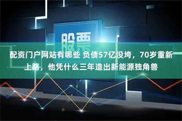 配资门户网站有哪些 负债57亿没垮，70岁重新上路，他凭什么三年造出新能源独角兽