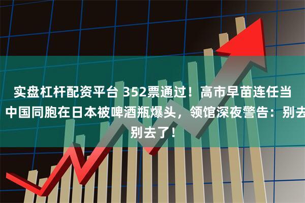 实盘杠杆配资平台 352票通过！高市早苗连任当天，中国同胞在日本被啤酒瓶爆头，领馆深夜警告：别去了！