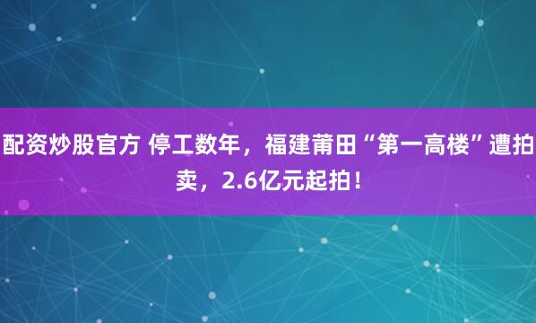 配资炒股官方 停工数年，福建莆田“第一高楼”遭拍卖，2.6亿元起拍！