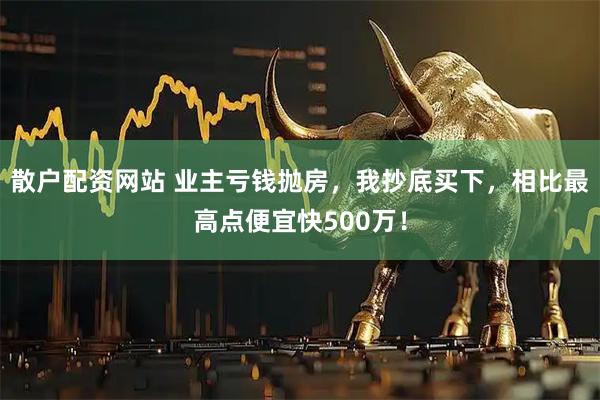 散户配资网站 业主亏钱抛房，我抄底买下，相比最高点便宜快500万！