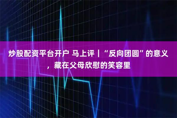 炒股配资平台开户 马上评｜“反向团圆”的意义，藏在父母欣慰的笑容里