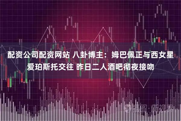 配资公司配资网站 八卦博主：姆巴佩正与西女星爱珀斯托交往 昨日二人酒吧彻夜接吻