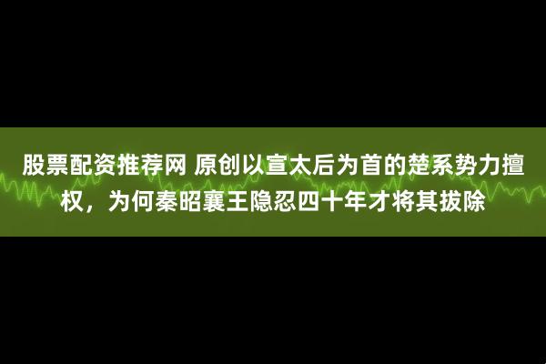 股票配资推荐网 原创以宣太后为首的楚系势力擅权，为何秦昭襄王隐忍四十年才将其拔除