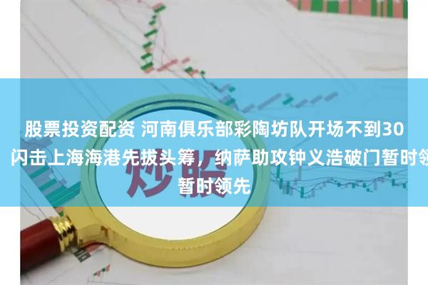 股票投资配资 河南俱乐部彩陶坊队开场不到30秒，闪击上海海港先拔头筹，纳萨助攻钟义浩破门暂时领先