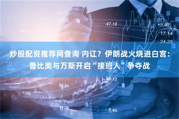 炒股配资推荐网查询 内讧？伊朗战火烧进白宫：鲁比奥与万斯开启“接班人”争夺战