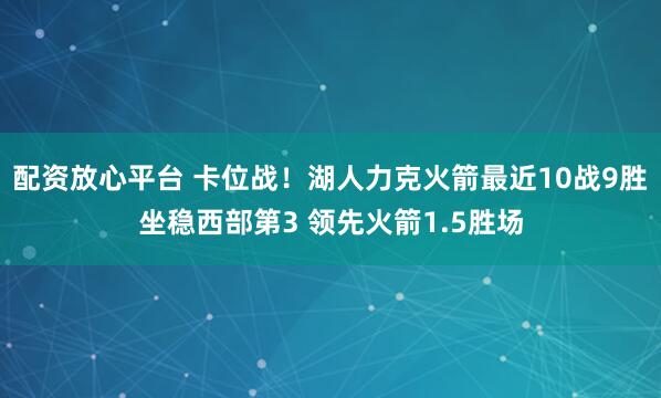 配资放心平台 卡位战！湖人力克火箭最近10战9胜坐稳西部第3 领先火箭1.5胜场