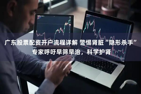广东股票配资开户流程详解 警惕肾脏“隐形杀手” 专家呼吁早筛早治，科学护肾