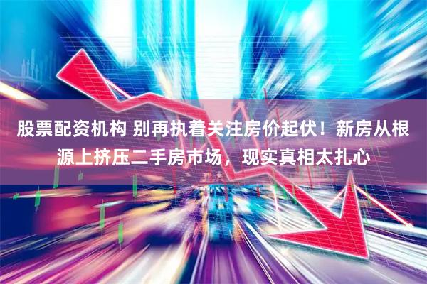 股票配资机构 别再执着关注房价起伏！新房从根源上挤压二手房市场，现实真相太扎心